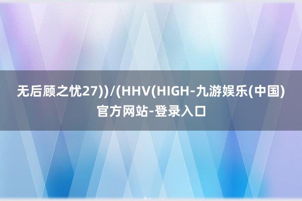 无后顾之忧27))/(HHV(HIGH-九游娱乐(中国)官方网站-登录入口
