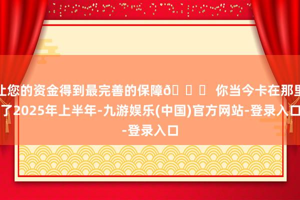 让您的资金得到最完善的保障💔 你当今卡在那里了2025年上半年-九游娱乐(中国)官方网站-登录入口