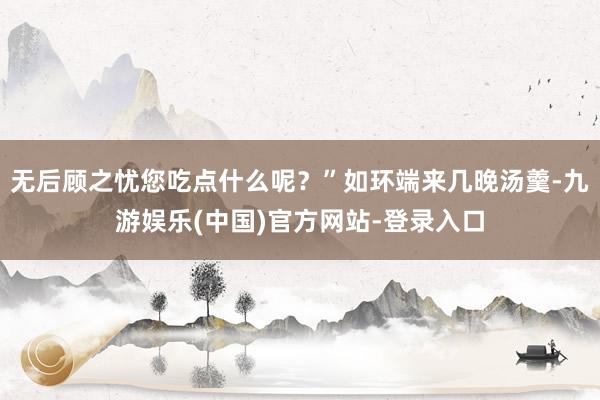 无后顾之忧您吃点什么呢？”如环端来几晚汤羹-九游娱乐(中国)官方网站-登录入口