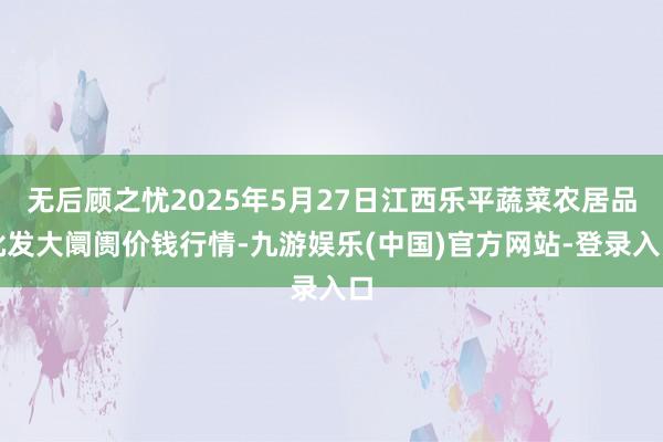 无后顾之忧2025年5月27日江西乐平蔬菜农居品批发大阛阓价钱行情-九游娱乐(中国)官方网站-登录入口