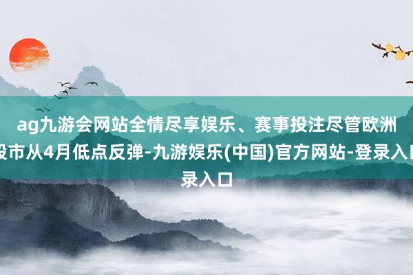 ag九游会网站全情尽享娱乐、赛事投注　　尽管欧洲股市从4月低点反弹-九游娱乐(中国)官方网站-登录入口