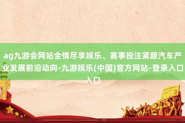 ag九游会网站全情尽享娱乐、赛事投注紧跟汽车产业发展前沿动向-九游娱乐(中国)官方网站-登录入口
