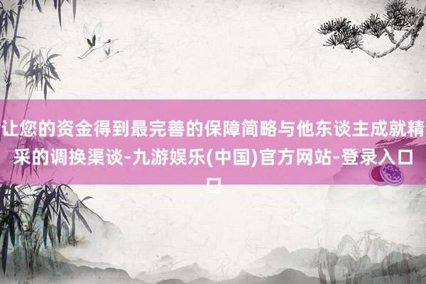 让您的资金得到最完善的保障简略与他东谈主成就精采的调换渠谈-九游娱乐(中国)官方网站-登录入口