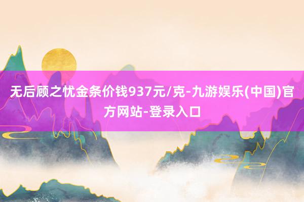 无后顾之忧金条价钱937元/克-九游娱乐(中国)官方网站-登录入口