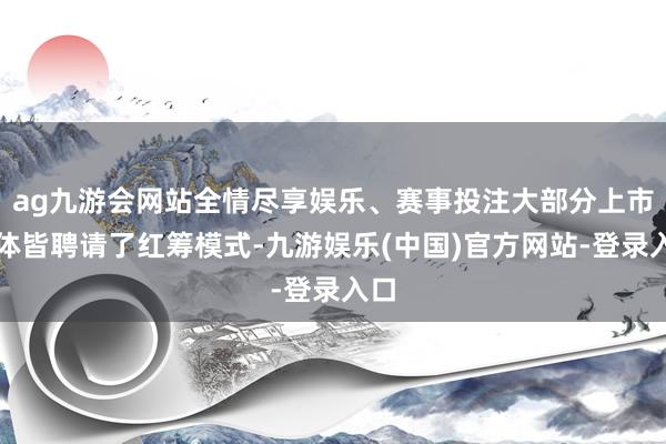 ag九游会网站全情尽享娱乐、赛事投注大部分上市主体皆聘请了红筹模式-九游娱乐(中国)官方网站-登录入口