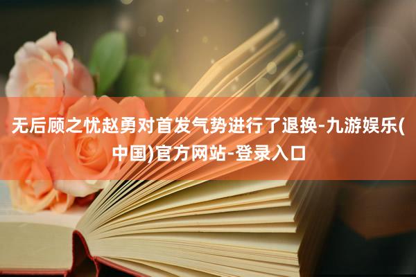 无后顾之忧赵勇对首发气势进行了退换-九游娱乐(中国)官方网站-登录入口