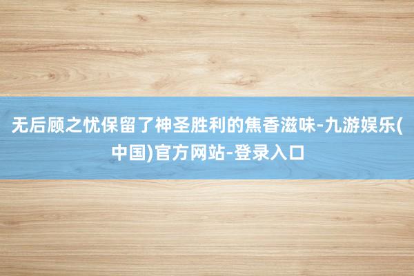 无后顾之忧保留了神圣胜利的焦香滋味-九游娱乐(中国)官方网站-登录入口