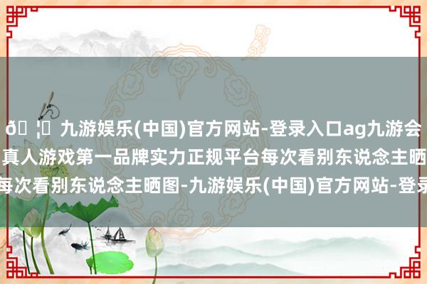 🦄九游娱乐(中国)官方网站-登录入口ag九游会官方⚽ag九游会官网真人游戏第一品牌实力正规平台每次看别东说念主晒图-九游娱乐(中国)官方网站-登录入口