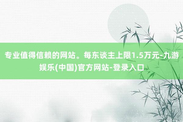 专业值得信赖的网站。每东谈主上限1.5万元-九游娱乐(中国)官方网站-登录入口