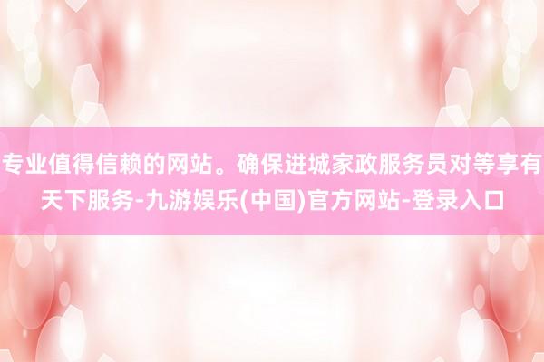 专业值得信赖的网站。确保进城家政服务员对等享有天下服务-九游娱乐(中国)官方网站-登录入口