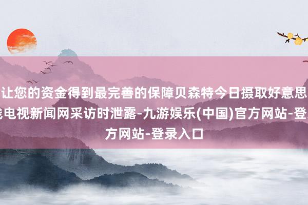让您的资金得到最完善的保障贝森特今日摄取好意思国有线电视新闻网采访时泄露-九游娱乐(中国)官方网站-登录入口