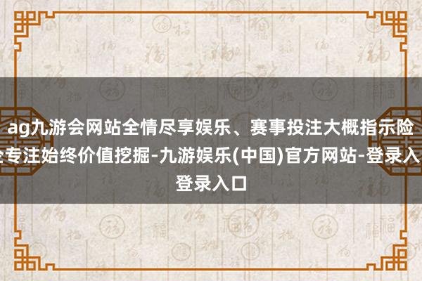 ag九游会网站全情尽享娱乐、赛事投注大概指示险企专注始终价值挖掘-九游娱乐(中国)官方网站-登录入口