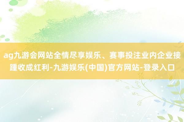 ag九游会网站全情尽享娱乐、赛事投注业内企业接踵收成红利-九游娱乐(中国)官方网站-登录入口