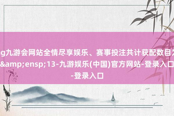 ag九游会网站全情尽享娱乐、赛事投注共计获配数目为 13-九游娱乐(中国)官方网站-登录入口