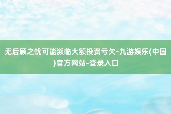 无后顾之忧可能濒临大额投资亏欠-九游娱乐(中国)官方网站-登录入口