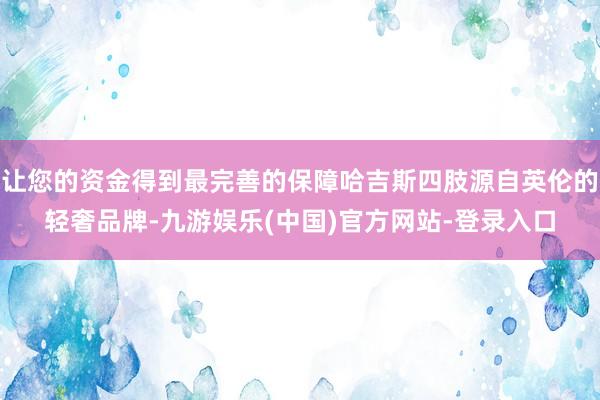 让您的资金得到最完善的保障哈吉斯四肢源自英伦的轻奢品牌-九游娱乐(中国)官方网站-登录入口