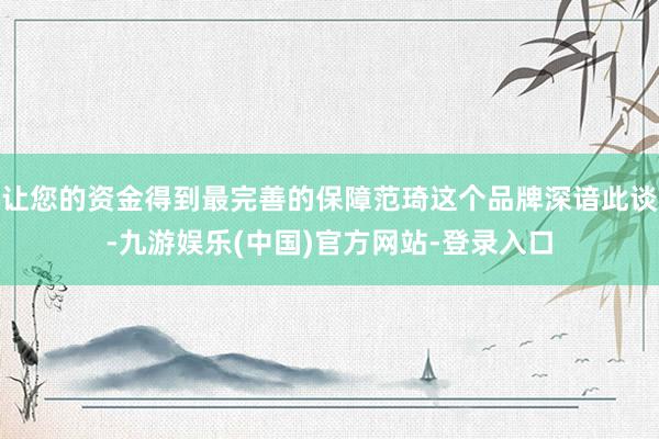 让您的资金得到最完善的保障范琦这个品牌深谙此谈-九游娱乐(中国)官方网站-登录入口