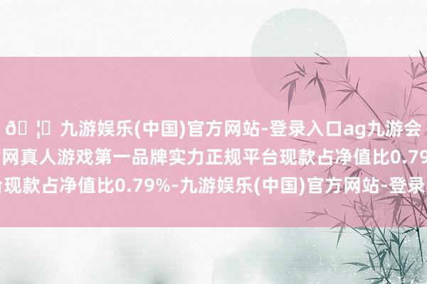 🦄九游娱乐(中国)官方网站-登录入口ag九游会官方⚽ag九游会官网真人游戏第一品牌实力正规平台现款占净值比0.79%-九游娱乐(中国)官方网站-登录入口