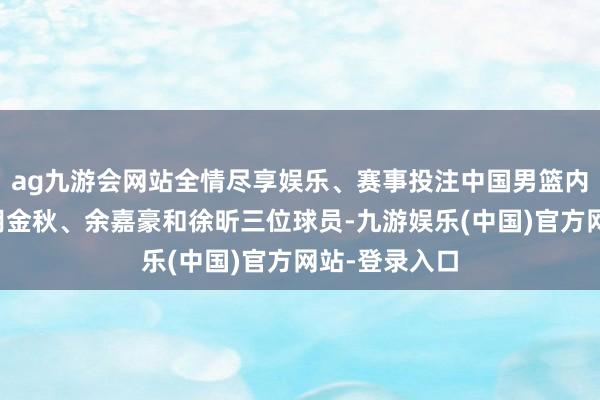 ag九游会网站全情尽享娱乐、赛事投注中国男篮内线现在仅剩胡金秋、余嘉豪和徐昕三位球员-九游娱乐(中国)官方网站-登录入口