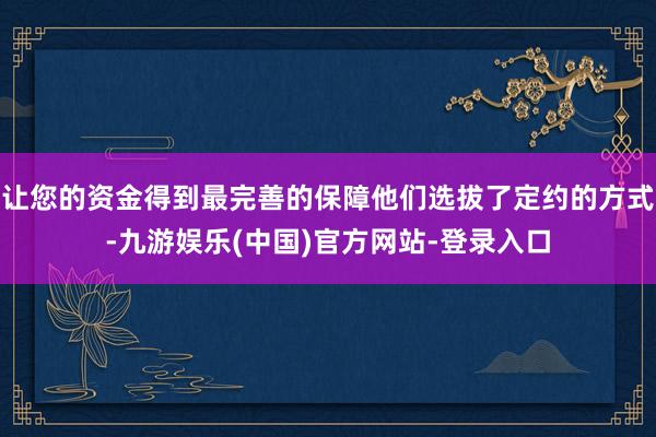 让您的资金得到最完善的保障他们选拔了定约的方式-九游娱乐(中国)官方网站-登录入口