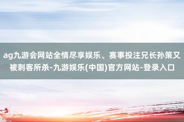 ag九游会网站全情尽享娱乐、赛事投注兄长孙策又被刺客所杀-九游娱乐(中国)官方网站-登录入口
