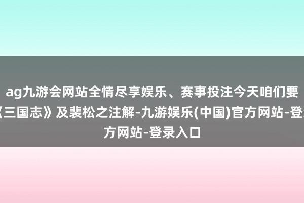 ag九游会网站全情尽享娱乐、赛事投注今天咱们要通过《三国志》及裴松之注解-九游娱乐(中国)官方网站-登录入口