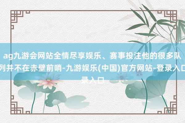 ag九游会网站全情尽享娱乐、赛事投注他的很多队列并不在赤壁前哨-九游娱乐(中国)官方网站-登录入口