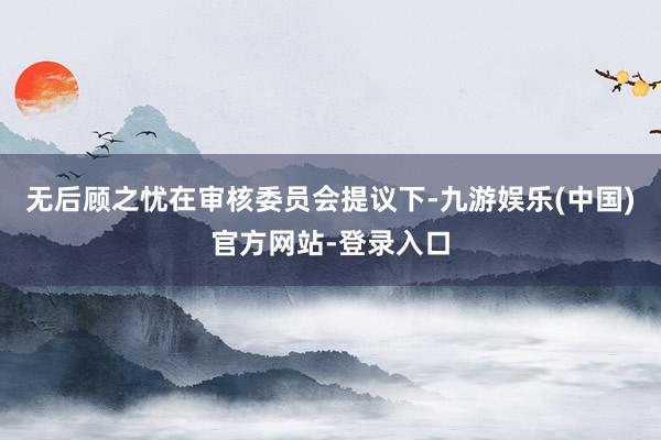 无后顾之忧　　在审核委员会提议下-九游娱乐(中国)官方网站-登录入口