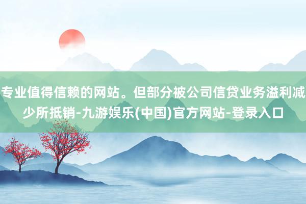 专业值得信赖的网站。但部分被公司信贷业务溢利减少所抵销-九游娱乐(中国)官方网站-登录入口