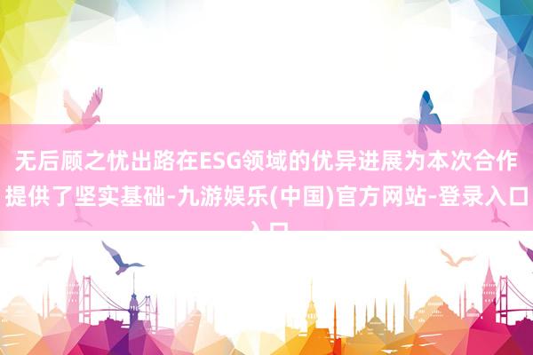 无后顾之忧出路在ESG领域的优异进展为本次合作提供了坚实基础-九游娱乐(中国)官方网站-登录入口