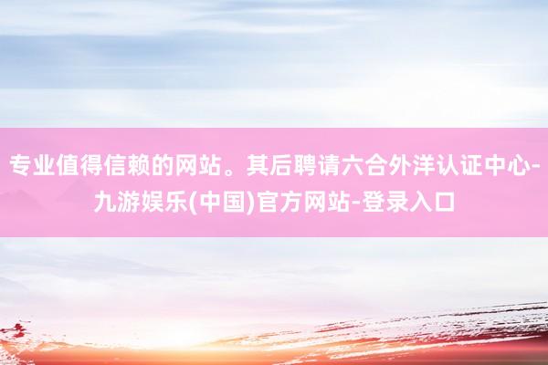 专业值得信赖的网站。其后聘请六合外洋认证中心-九游娱乐(中国)官方网站-登录入口