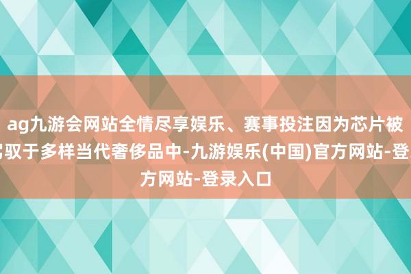 ag九游会网站全情尽享娱乐、赛事投注因为芯片被正常驾驭于多样当代奢侈品中-九游娱乐(中国)官方网站-登录入口