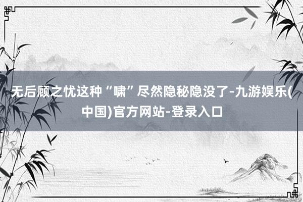 无后顾之忧这种“啸”尽然隐秘隐没了-九游娱乐(中国)官方网站-登录入口