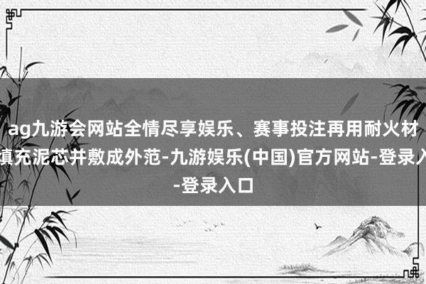 ag九游会网站全情尽享娱乐、赛事投注再用耐火材料填充泥芯并敷成外范-九游娱乐(中国)官方网站-登录入口