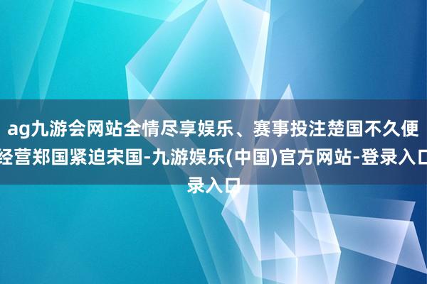 ag九游会网站全情尽享娱乐、赛事投注楚国不久便经营郑国紧迫宋国-九游娱乐(中国)官方网站-登录入口