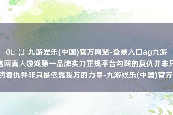 🦄九游娱乐(中国)官方网站-登录入口ag九游会官方⚽ag九游会官网真人游戏第一品牌实力正规平台勾践的复仇并非只是依靠我方的力量-九游娱乐(中国)官方网站-登录入口
