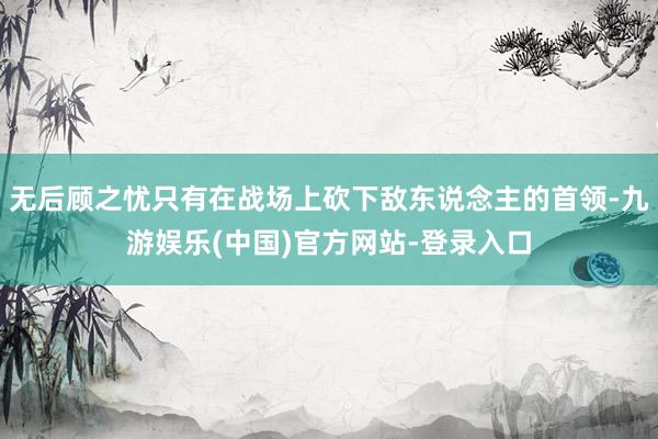无后顾之忧只有在战场上砍下敌东说念主的首领-九游娱乐(中国)官方网站-登录入口