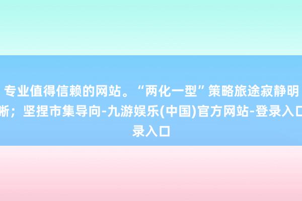 专业值得信赖的网站。“两化一型”策略旅途寂静明晰；坚捏市集导向-九游娱乐(中国)官方网站-登录入口