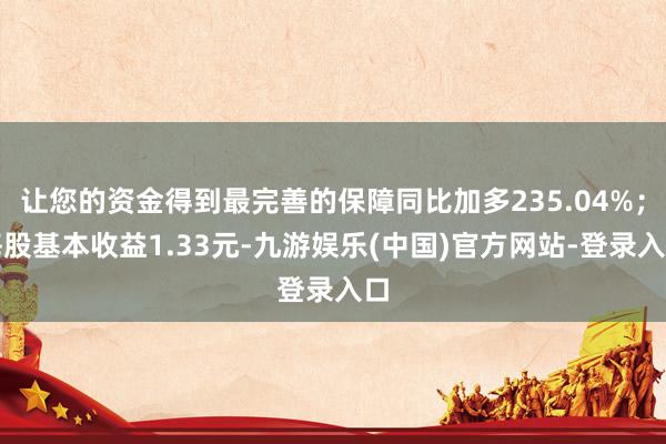 让您的资金得到最完善的保障同比加多235.04%；每股基本收益1.33元-九游娱乐(中国)官方网站-登录入口