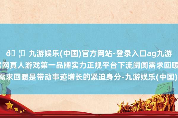 🦄九游娱乐(中国)官方网站-登录入口ag九游会官方⚽ag九游会官网真人游戏第一品牌实力正规平台下流阛阓需求回暖是带动事迹增长的紧迫身分-九游娱乐(中国)官方网站-登录入口