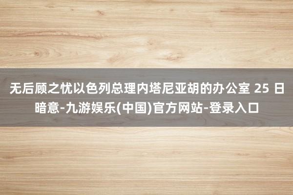 无后顾之忧以色列总理内塔尼亚胡的办公室 25 日暗意-九游娱乐(中国)官方网站-登录入口