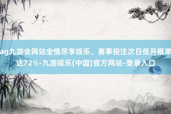 ag九游会网站全情尽享娱乐、赛事投注次日低开概率达72%-九游娱乐(中国)官方网站-登录入口