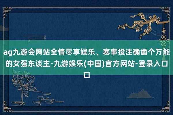 ag九游会网站全情尽享娱乐、赛事投注确凿个万能的女强东谈主-九游娱乐(中国)官方网站-登录入口