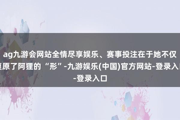 ag九游会网站全情尽享娱乐、赛事投注在于她不仅复原了阿狸的 “形”-九游娱乐(中国)官方网站-登录入口