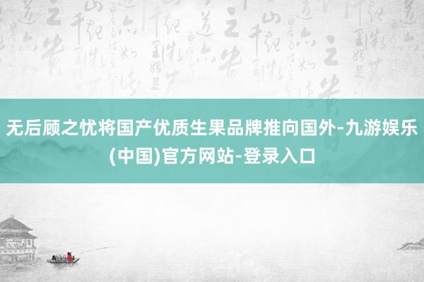 无后顾之忧将国产优质生果品牌推向国外-九游娱乐(中国)官方网站-登录入口