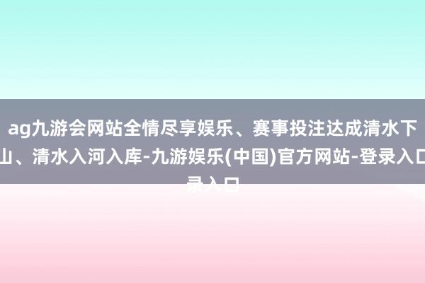 ag九游会网站全情尽享娱乐、赛事投注达成清水下山、清水入河入库-九游娱乐(中国)官方网站-登录入口