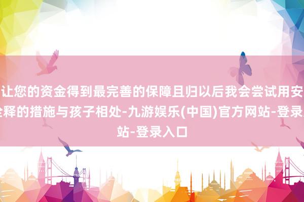 让您的资金得到最完善的保障且归以后我会尝试用安分诠释的措施与孩子相处-九游娱乐(中国)官方网站-登录入口
