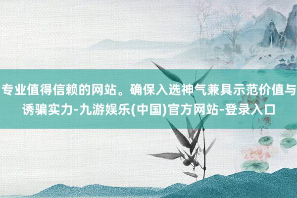 专业值得信赖的网站。确保入选神气兼具示范价值与诱骗实力-九游娱乐(中国)官方网站-登录入口