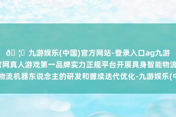 🦄九游娱乐(中国)官方网站-登录入口ag九游会官方⚽ag九游会官网真人游戏第一品牌实力正规平台开展具身智能物流机器东说念主的研发和握续迭代优化-九游娱乐(中国)官方网站-登录入口
