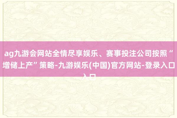 ag九游会网站全情尽享娱乐、赛事投注公司按照“增储上产”策略-九游娱乐(中国)官方网站-登录入口